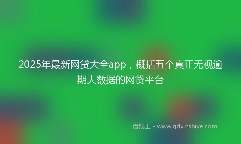 2025年最新网贷大全app，概括五个真正无视逾期大数据的网贷平台