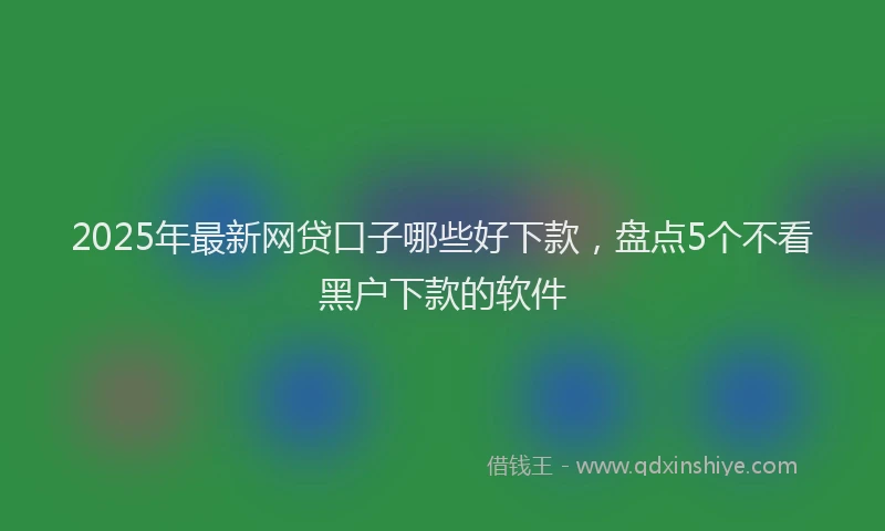2025年最新网贷口子哪些好下款，盘点5个不看黑户下款的软件