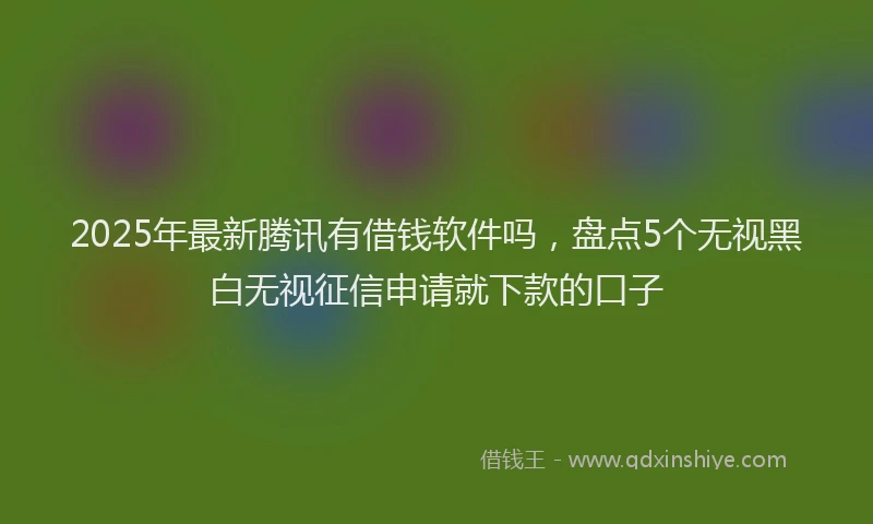2025年最新腾讯有借钱软件吗，盘点5个无视黑白无视征信申请就下款的口子
