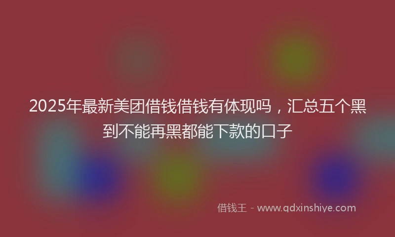 2025年最新美团借钱借钱有体现吗，汇总五个黑到不能再黑都能下款的口子