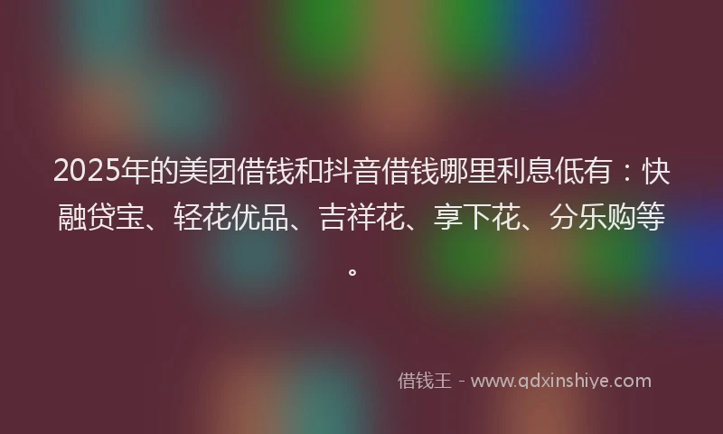 2025年的美团借钱和抖音借钱哪里利息低有：快融贷宝、轻花优品、吉祥花、享下花、分乐购等。