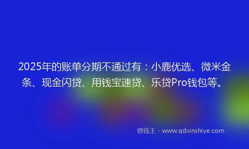 2025年的账单分期不通过有：小鹿优选、微米金条、现金闪贷、用钱宝速贷、乐贷Pro钱包等。