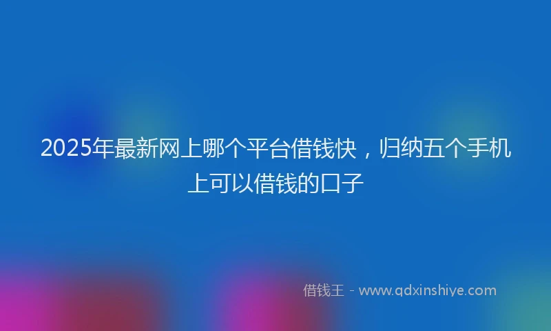 2025年最新网上哪个平台借钱快，归纳五个手机上可以借钱的口子