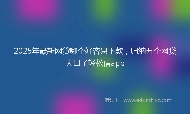 2025年最新网贷哪个好容易下款，归纳五个网贷大口子轻松借app