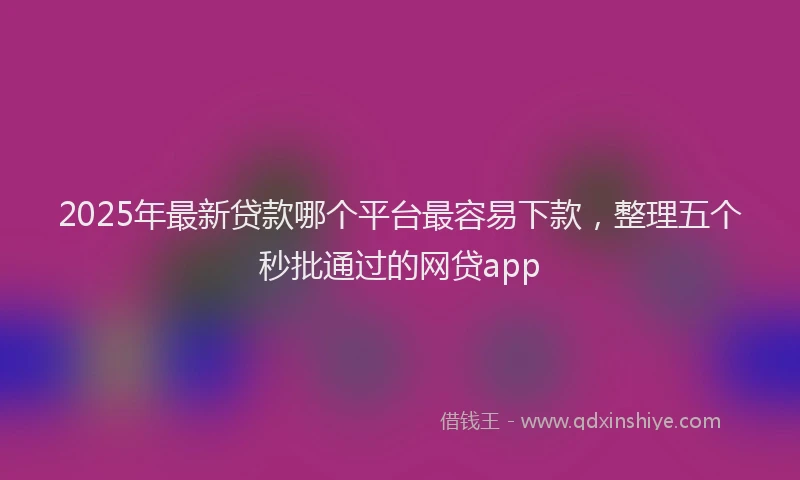 2025年最新贷款哪个平台最容易下款，整理五个秒批通过的网贷app