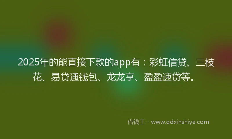 2025年的能直接下款的app有：彩虹信贷、三枝花、易贷通钱包、龙龙享、盈盈速贷等。