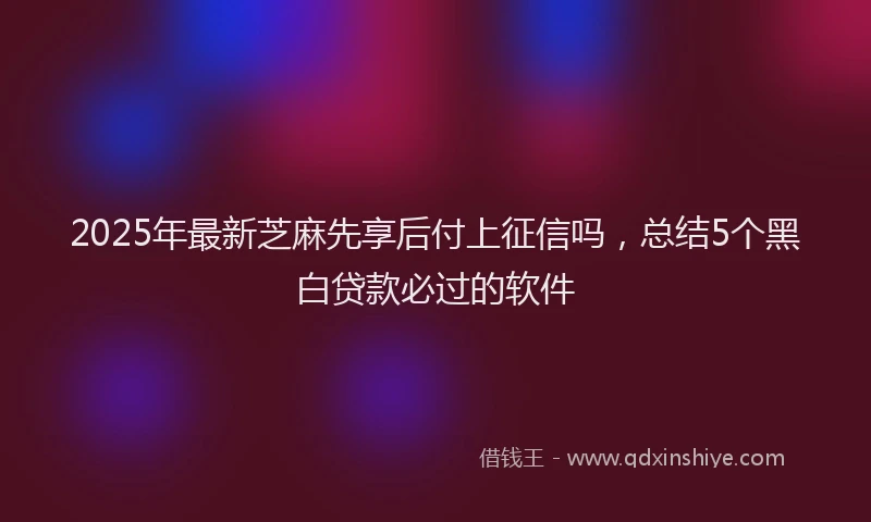 2025年最新芝麻先享后付上征信吗，总结5个黑白贷款必过的软件