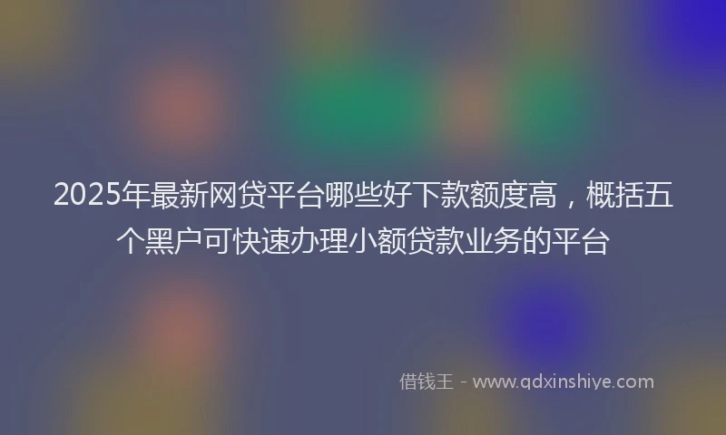2025年最新网贷平台哪些好下款额度高，概括五个黑户可快速办理小额贷款业务的平台