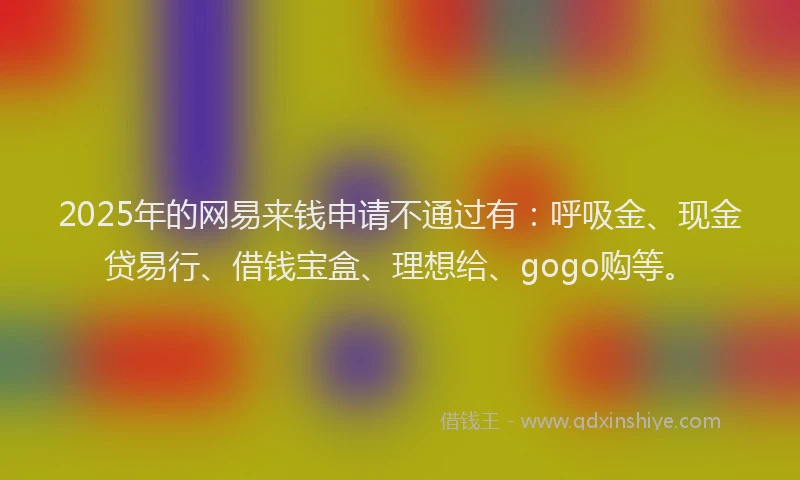 2025年的网易来钱申请不通过有：呼吸金、现金贷易行、借钱宝盒、理想给、gogo购等。