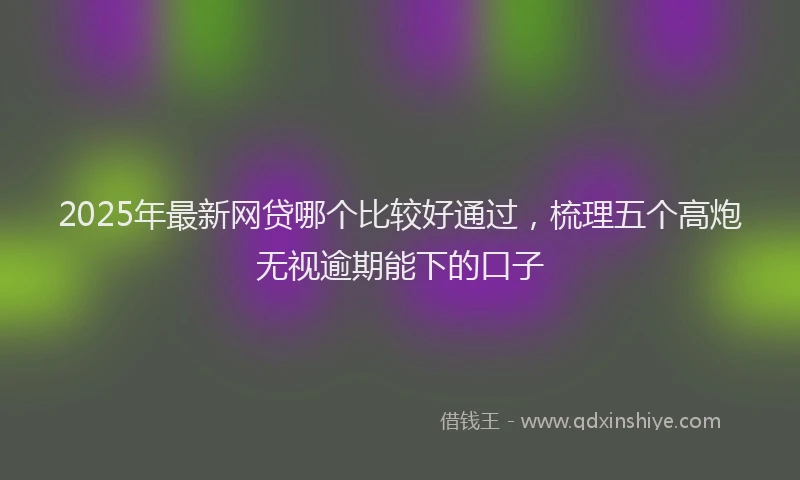 2025年最新网贷哪个比较好通过,梳理五个高炮无视逾期能下的口子