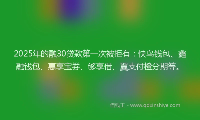 2025年的融30贷款第一次被拒有：快鸟钱包、鑫融钱包、惠享宝券、够享借、翼支付橙分期等。
