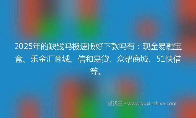2025年的缺钱吗极速版好下款吗有：现金易融宝盒、乐金汇商城、信和易贷、众帮商城、51快借等。