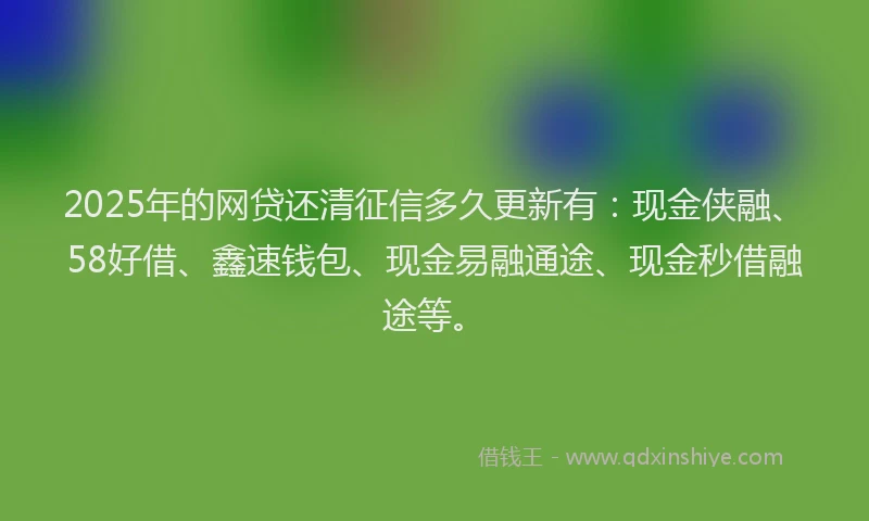 2025年的网贷还清征信多久更新有：现金侠融、58好借、鑫速钱包、现金易融通途、现金秒借融途等。
