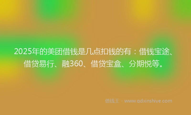 2025年的美团借钱是几点扣钱的有：借钱宝途、借贷易行、融360、借贷宝盒、分期悦等。