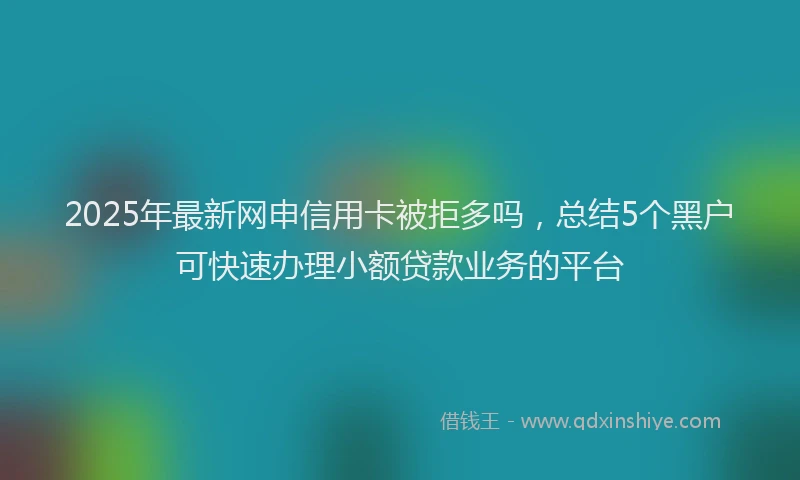 2025年最新网申信用卡被拒多吗，总结5个黑户可快速办理小额贷款业务的平台