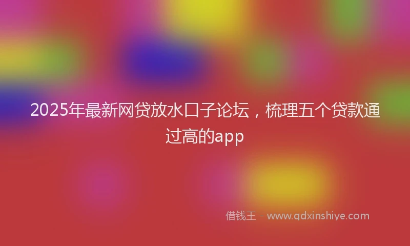 2025年最新网贷放水口子论坛，梳理五个贷款通过高的app