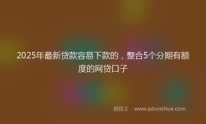 2025年最新贷款容易下款的，整合5个分期有额度的网贷口子