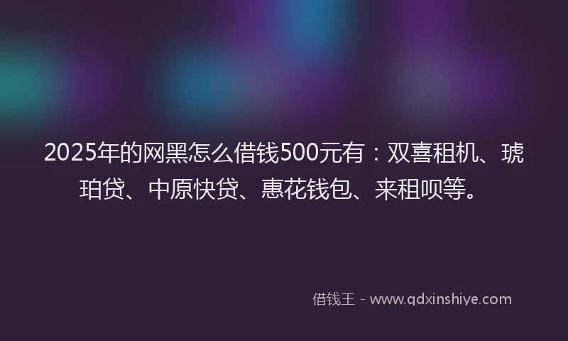 2025年的网黑怎么借钱500元有：双喜租机、琥珀贷、中原快贷、惠花钱包、来租呗等。