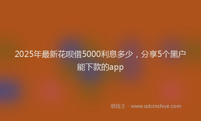 2025年最新花呗借5000利息多少，分享5个黑户能下款的app