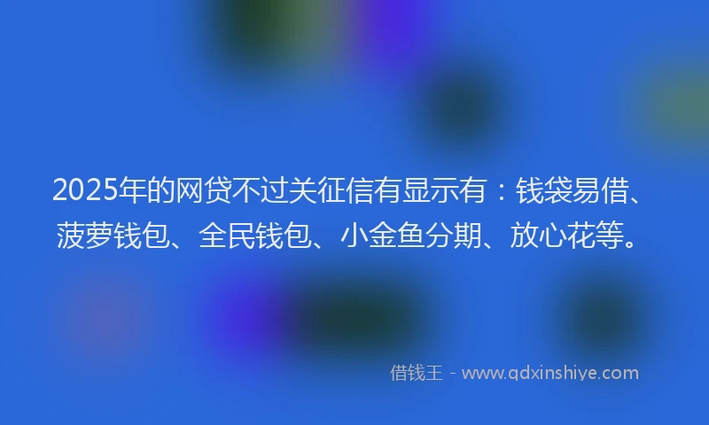 2025年的网贷不过关征信有显示有：钱袋易借、菠萝钱包、全民钱包、小金鱼分期、放心花等。