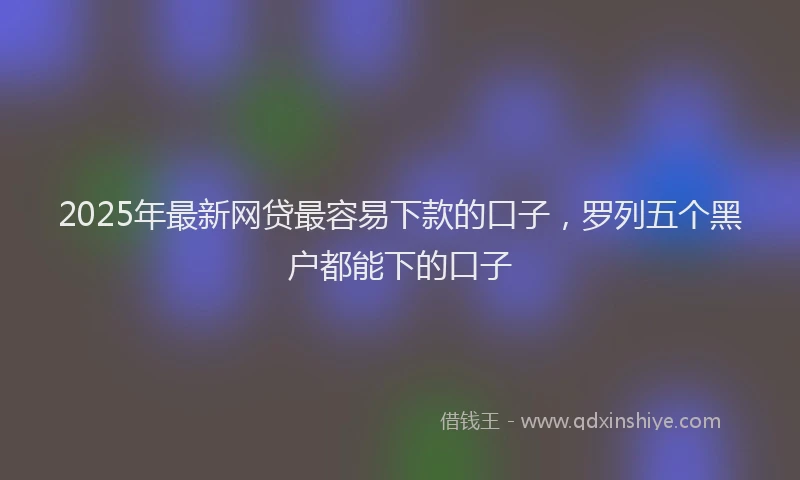 2025年最新网贷最容易下款的口子，罗列五个黑户都能下的口子
