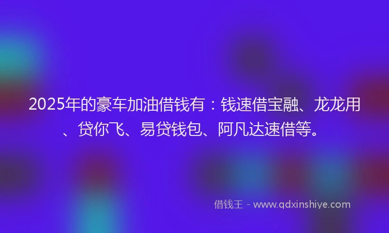 2025年的豪车加油借钱有：钱速借宝融、龙龙用、贷你飞、易贷钱包、阿凡达速借等。