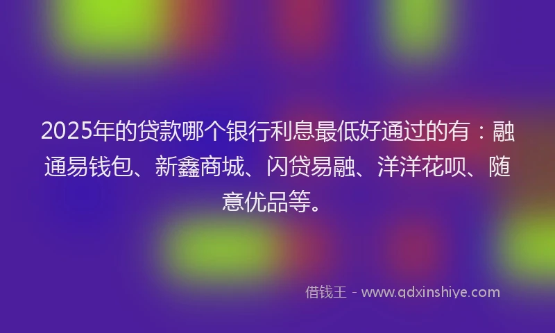 2025年的贷款哪个银行利息最低好通过的有：融通易钱包、新鑫商城、闪贷易融、洋洋花呗、随意优品等。