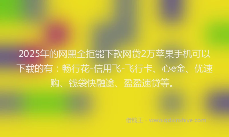 2025年的网黑全拒能下款网贷2万苹果手机可以下载的有：畅行花-信用飞-飞行卡、心e金、优速购、钱袋快融途、盈盈速贷等。