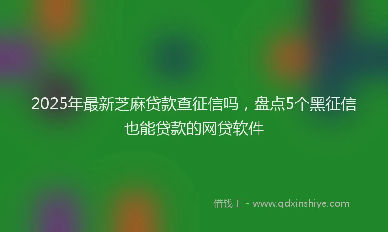 2025年最新芝麻贷款查征信吗,盘点5个黑征信也能贷款的网贷软件