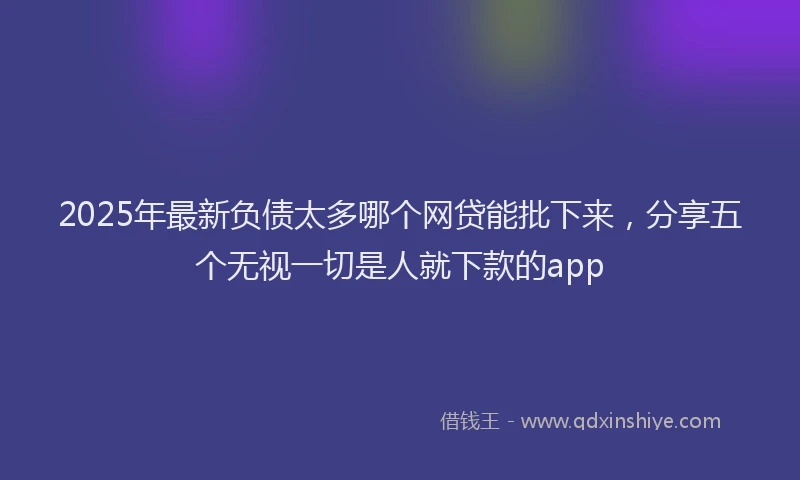 2025年最新负债太多哪个网贷能批下来，分享五个无视一切是人就下款的app