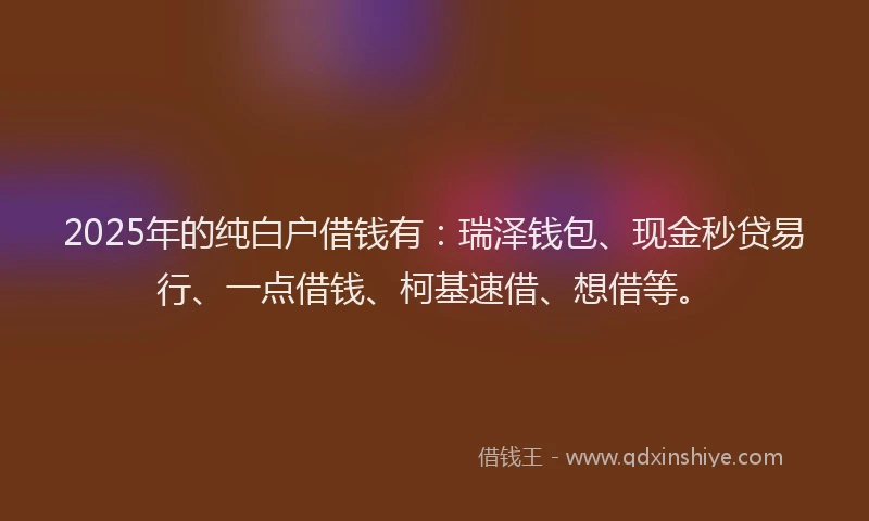 2025年的纯白户借钱有：瑞泽钱包、现金秒贷易行、一点借钱、柯基速借、想借等。