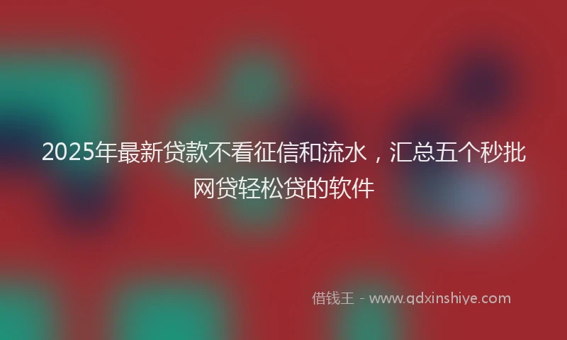 2025年最新贷款不看征信和流水，汇总五个秒批网贷轻松贷的软件