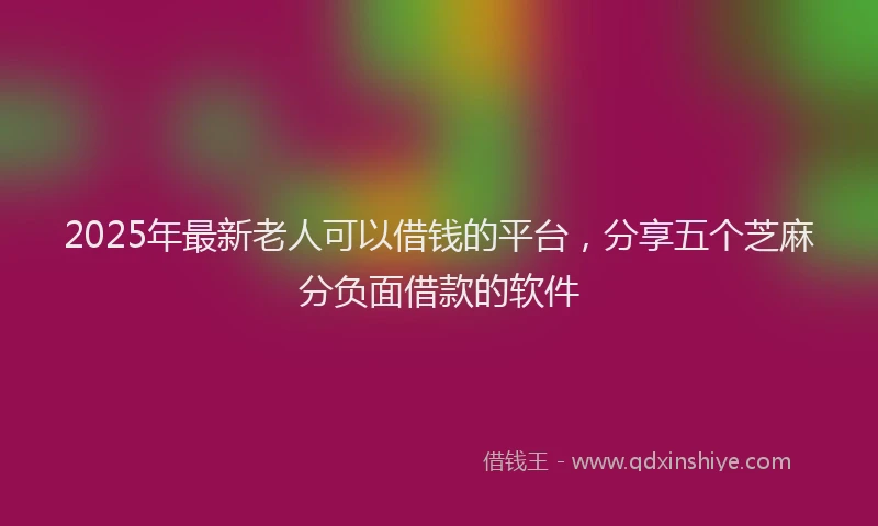 2025年最新老人可以借钱的平台，分享五个芝麻分负面借款的软件