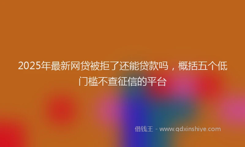2025年最新网贷被拒了还能贷款吗，概括五个低门槛不查征信的平台