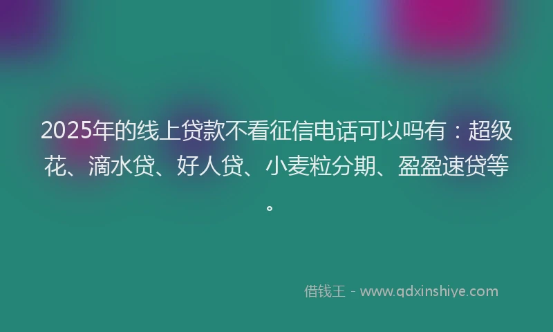 2025年的线上贷款不看征信电话可以吗有：超级花、滴水贷、好人贷、小麦粒分期、盈盈速贷等。