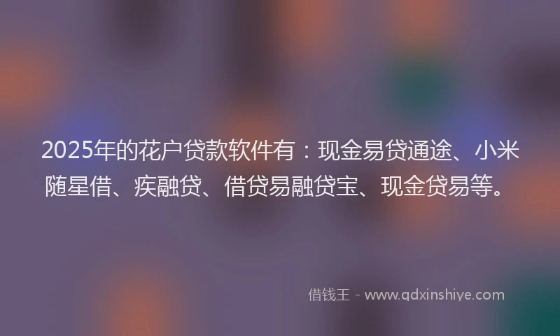 2025年的花户贷款软件有：现金易贷通途、小米随星借、疾融贷、借贷易融贷宝、现金贷易等。