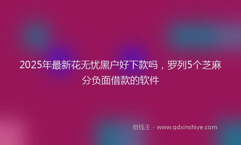 2025年最新花无忧黑户好下款吗，罗列5个芝麻分负面借款的软件