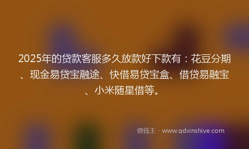 2025年的贷款客服多久放款好下款有：花豆分期、现金易贷宝融途、快借易贷宝盒、借贷易融宝、小米随星借等。