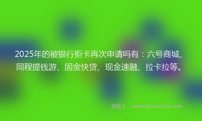 2025年的被银行拒卡再次申请吗有：六号商城、同程提钱游、固金快贷、现金速融、拉卡拉等。