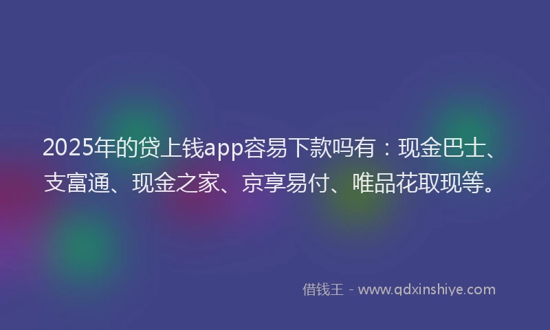 2025年的贷上钱app容易下款吗有：现金巴士、支富通、现金之家、京享易付、唯品花取现等。