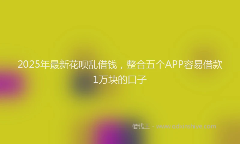 2025年最新花呗乱借钱，整合五个APP容易借款1万块的口子