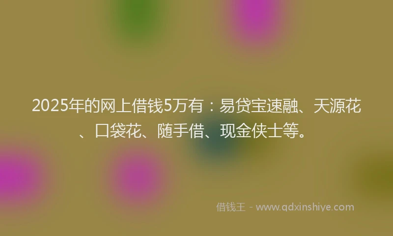 2025年的网上借钱5万有：易贷宝速融、天源花、口袋花、随手借、现金侠士等。