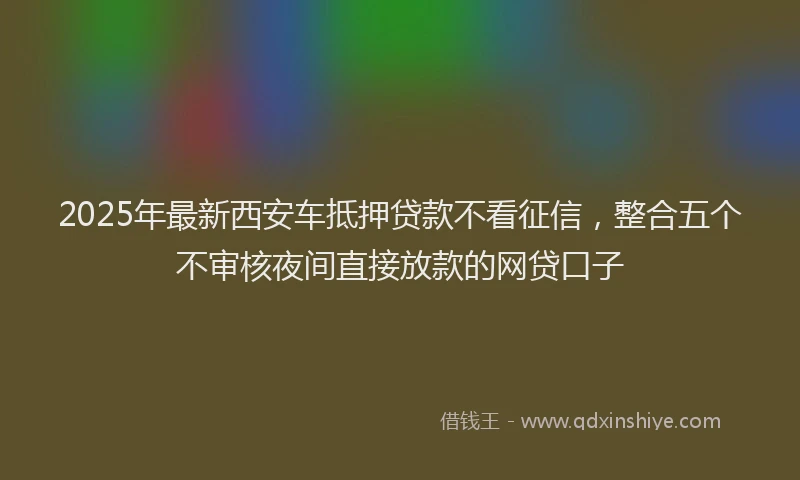 2025年最新西安车抵押贷款不看征信，整合五个不审核夜间直接放款的网贷口子