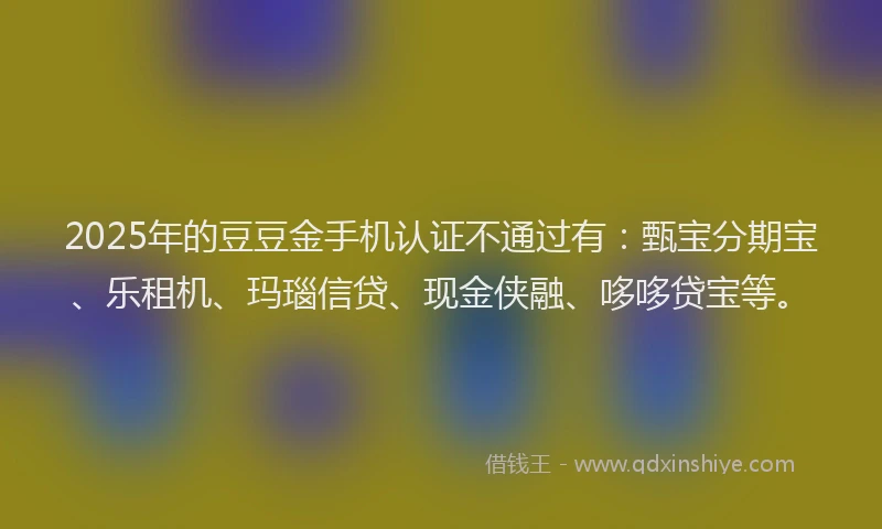 2025年的豆豆金手机认证不通过有：甄宝分期宝、乐租机、玛瑙信贷、现金侠融、哆哆贷宝等。