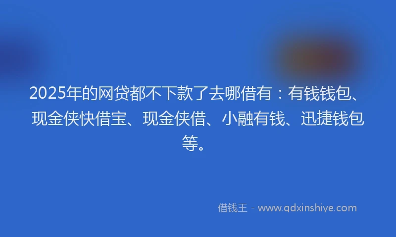 2025年的网贷都不下款了去哪借有：有钱钱包、现金侠快借宝、现金侠借、小融有钱、迅捷钱包等。