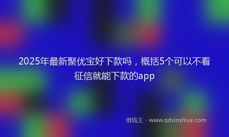 2025年最新聚优宝好下款吗,概括5个可以不看征信就能下款的app