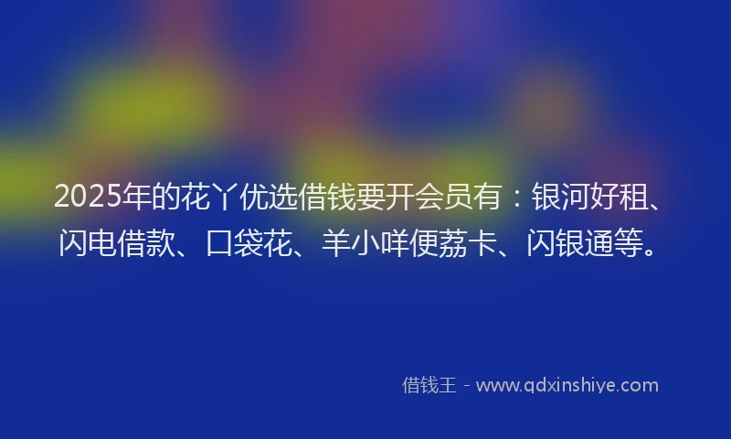 2025年的花丫优选借钱要开会员有：银河好租、闪电借款、口袋花、羊小咩便荔卡、闪银通等。