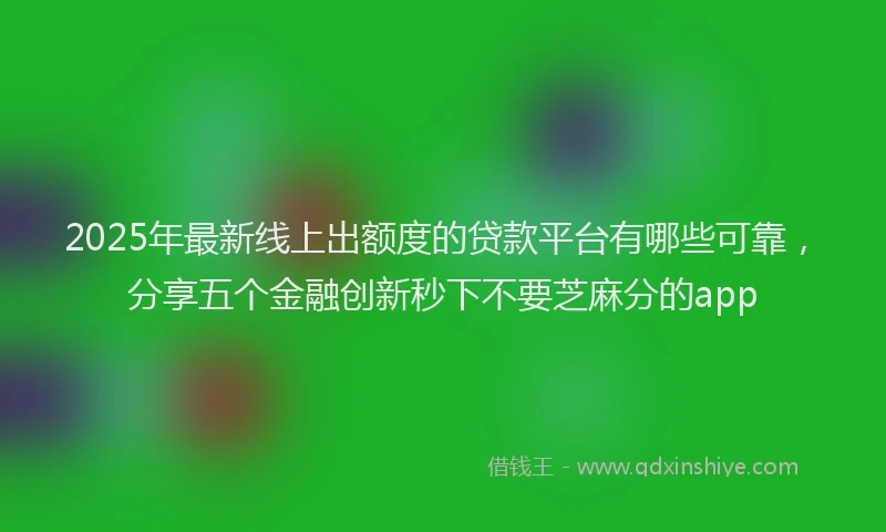 2025年最新线上出额度的贷款平台有哪些可靠，分享五个金融创新秒下不要芝麻分的app