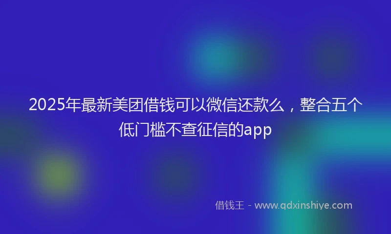 2025年最新美团借钱可以微信还款么，整合五个低门槛不查征信的app
