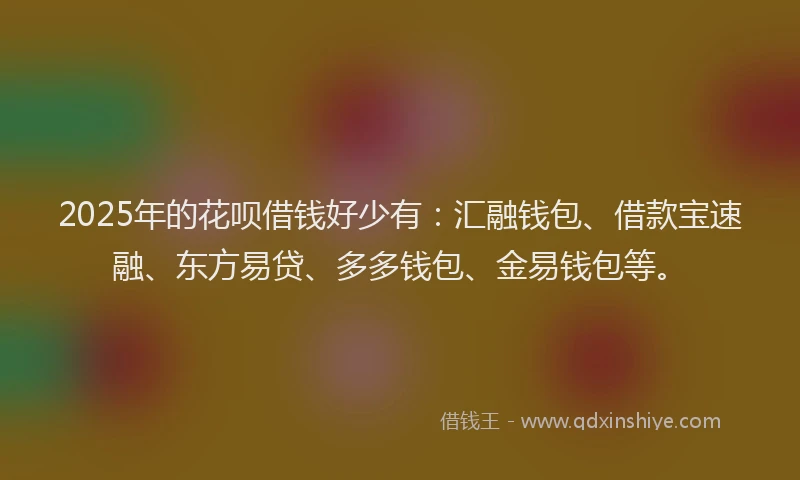 2025年的花呗借钱好少有：汇融钱包、借款宝速融、东方易贷、多多钱包、金易钱包等。